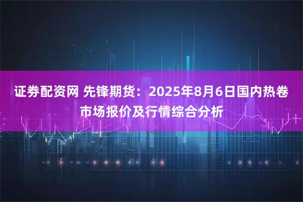 证劵配资网 先锋期货：2025年8月6日国内热卷市场报价及行情综合分析