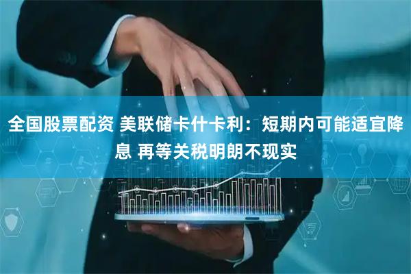 全国股票配资 美联储卡什卡利：短期内可能适宜降息 再等关税明朗不现实