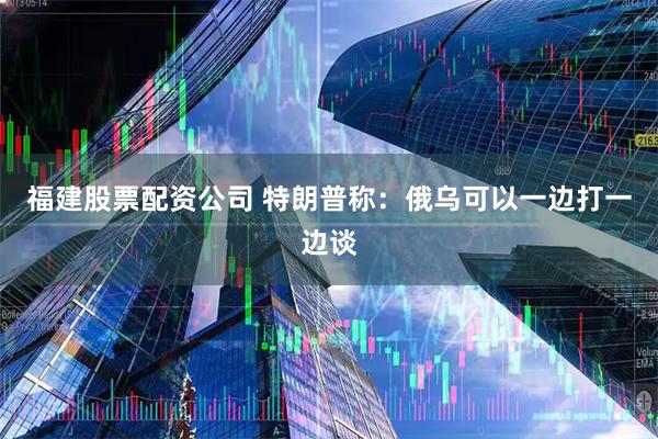 福建股票配资公司 特朗普称：俄乌可以一边打一边谈