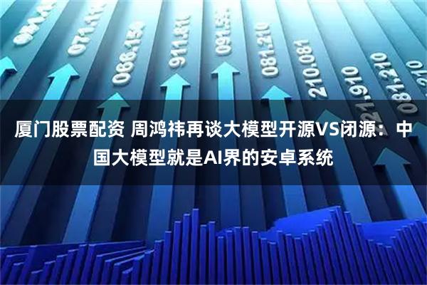 厦门股票配资 周鸿祎再谈大模型开源VS闭源：中国大模型就是AI界的安卓系统