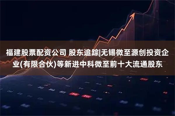 福建股票配资公司 股东追踪|无锡微至源创投资企业(有限合伙)等新进中科微至前十大流通股东