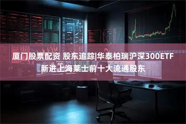 厦门股票配资 股东追踪|华泰柏瑞沪深300ETF新进上海莱士前十大流通股东