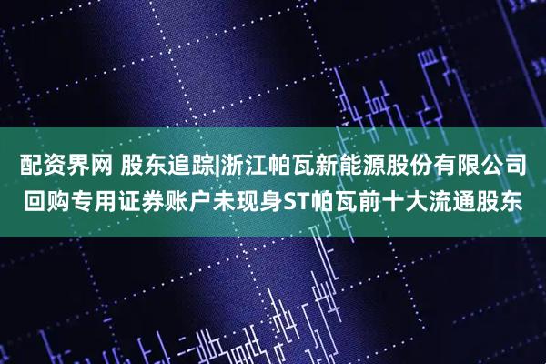 配资界网 股东追踪|浙江帕瓦新能源股份有限公司回购专用证券账户未现身ST帕瓦前十大流通股东