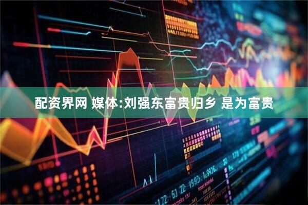 配资界网 媒体:刘强东富贵归乡 是为富贵