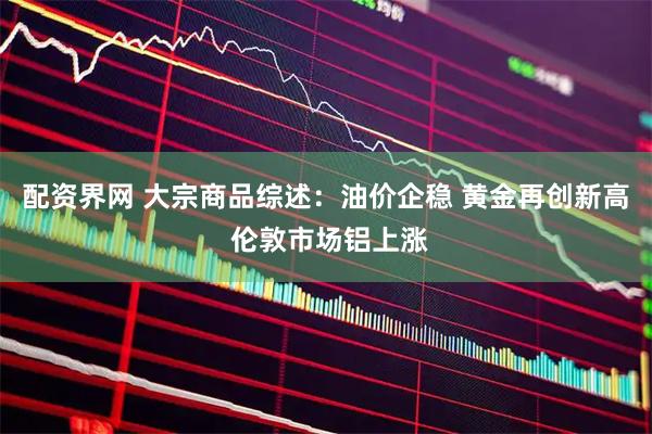 配资界网 大宗商品综述：油价企稳 黄金再创新高 伦敦市场铝上涨