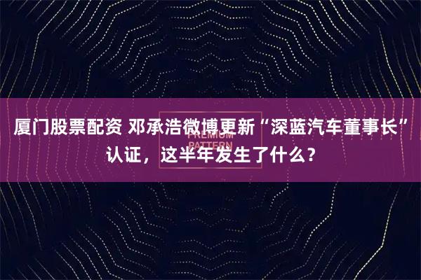 厦门股票配资 邓承浩微博更新“深蓝汽车董事长”认证，这半年发生了什么？
