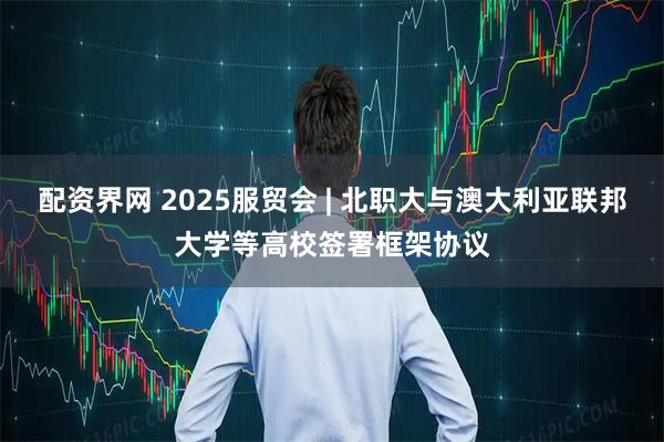 配资界网 2025服贸会 | 北职大与澳大利亚联邦大学等高校签署框架协议