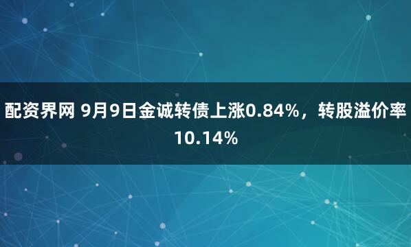 配资界网 9月9日金诚转债上涨0.84%，转股溢价率10.14%
