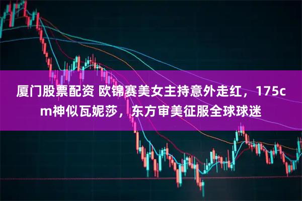 厦门股票配资 欧锦赛美女主持意外走红，175cm神似瓦妮莎，东方审美征服全球球迷