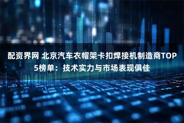 配资界网 北京汽车衣帽架卡扣焊接机制造商TOP5榜单：技术实力与市场表现俱佳