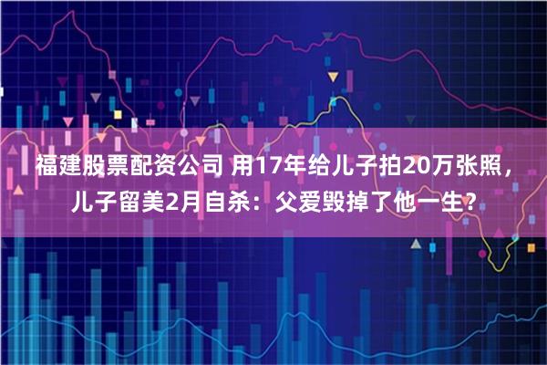 福建股票配资公司 用17年给儿子拍20万张照，儿子留美2月自杀：父爱毁掉了他一生？