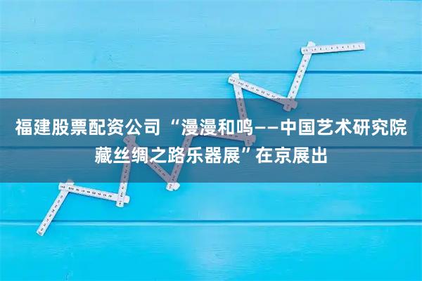 福建股票配资公司 “漫漫和鸣——中国艺术研究院藏丝绸之路乐器展”在京展出