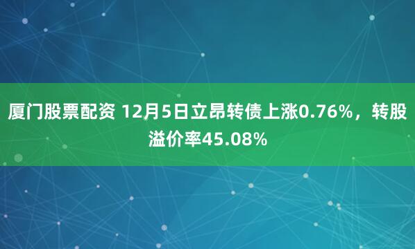 厦门股票配资 12月5日立昂转债上涨0.76%，转股溢价率45.08%