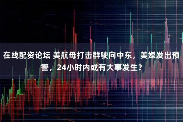 在线配资论坛 美航母打击群驶向中东，美媒发出预警，24小时内或有大事发生？