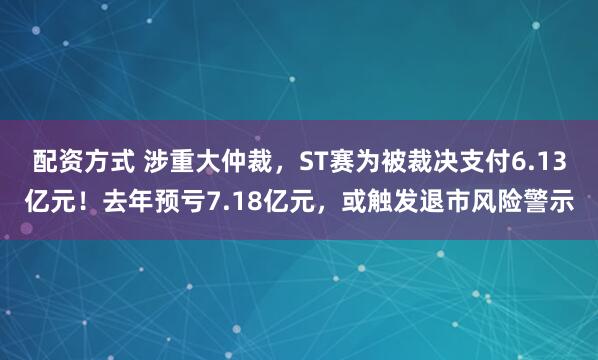 配资方式 涉重大仲裁，ST赛为被裁决支付6.13亿元！去年预亏7.18亿元，或触发退市风险警示