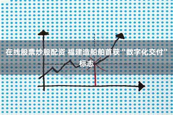 在线股票炒股配资 福建造船舶首获“数字化交付”标志