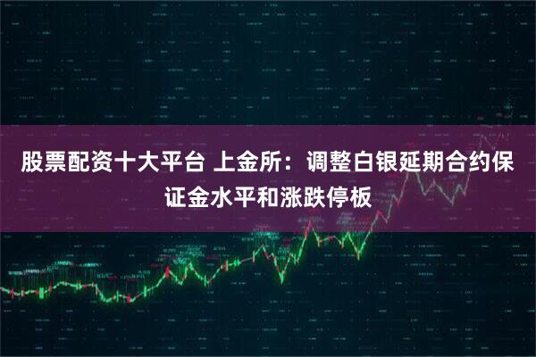 股票配资十大平台 上金所：调整白银延期合约保证金水平和涨跌停板