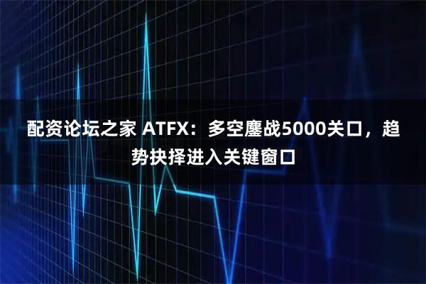 配资论坛之家 ATFX：多空鏖战5000关口，趋势抉择进入关键窗口