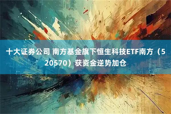十大证券公司 南方基金旗下恒生科技ETF南方（520570）获资金逆势加仓
