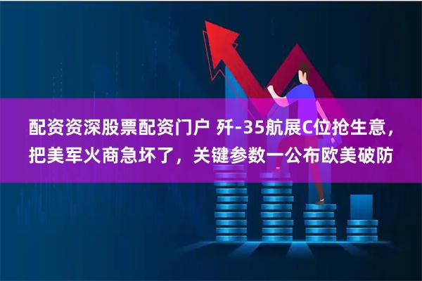 配资资深股票配资门户 歼-35航展C位抢生意，把美军火商急坏了，关键参数一公布欧美破防