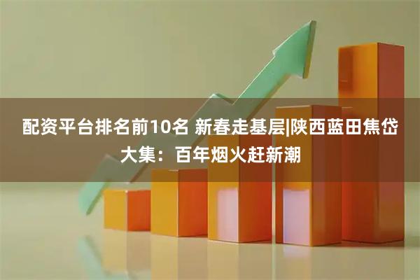 配资平台排名前10名 新春走基层|陕西蓝田焦岱大集：百年烟火赶新潮