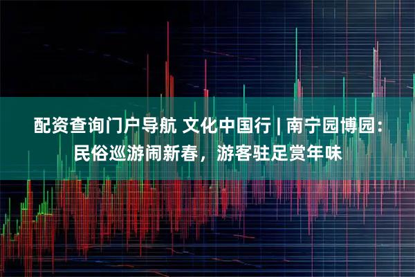 配资查询门户导航 文化中国行 | 南宁园博园：民俗巡游闹新春，游客驻足赏年味