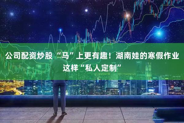 公司配资炒股 “马”上更有趣！湖南娃的寒假作业这样“私人定制”