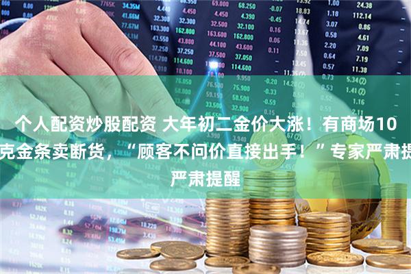 个人配资炒股配资 大年初二金价大涨！有商场1000克金条卖断货，“顾客不问价直接出手！”专家严肃提醒