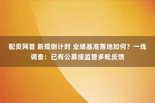 配资网首 新规倒计时 业绩基准落地如何？一线调查：已有公募接监管多轮反馈
