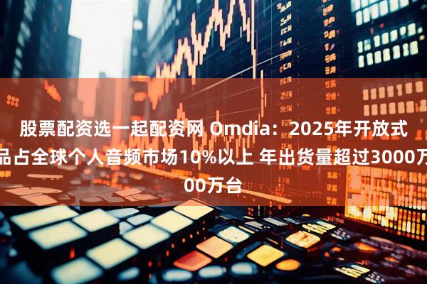 股票配资选一起配资网 Omdia：2025年开放式产品占全球个人音频市场10%以上 年出货量超过3000万台