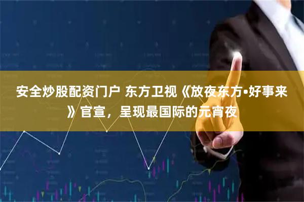 安全炒股配资门户 东方卫视《放夜东方•好事来》官宣，呈现最国际的元宵夜