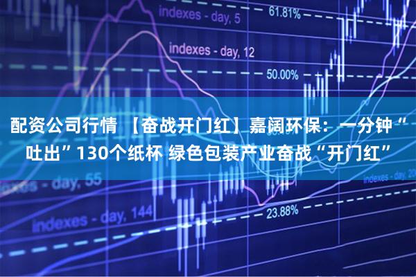 配资公司行情 【奋战开门红】嘉阔环保：一分钟“吐出”130个纸杯 绿色包装产业奋战“开门红”