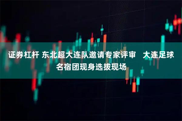 证券杠杆 东北超大连队邀请专家评审   大连足球名宿团现身选拔现场