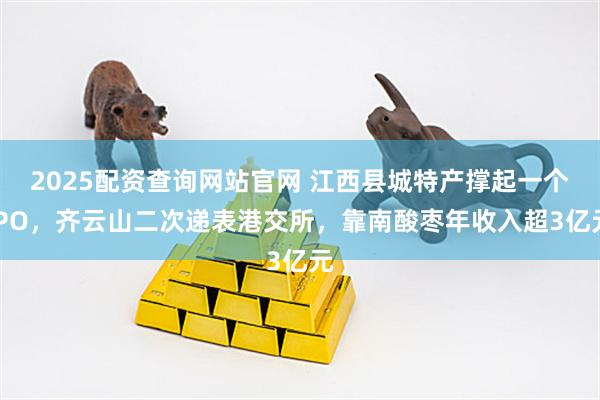 2025配资查询网站官网 江西县城特产撑起一个IPO，齐云山二次递表港交所，靠南酸枣年收入超3亿元