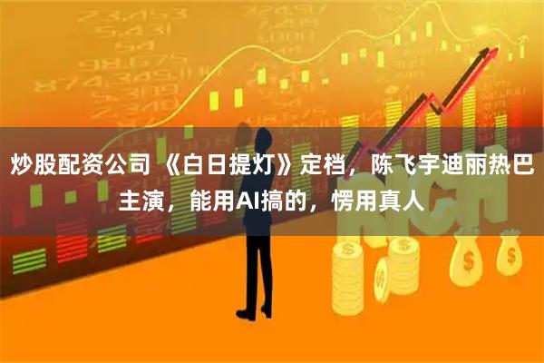 炒股配资公司 《白日提灯》定档，陈飞宇迪丽热巴主演，能用AI搞的，愣用真人